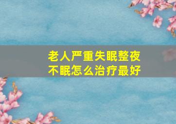 老人严重失眠整夜不眠怎么治疗最好