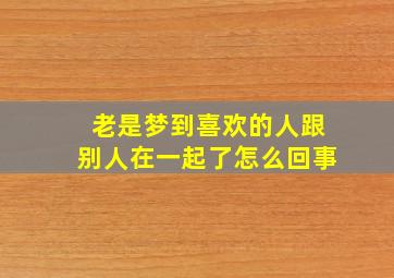 老是梦到喜欢的人跟别人在一起了怎么回事