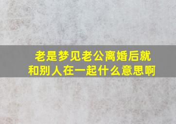 老是梦见老公离婚后就和别人在一起什么意思啊