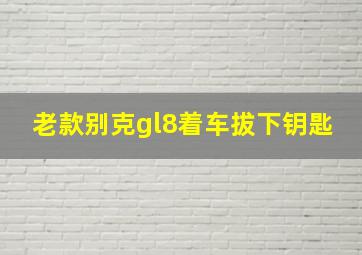 老款别克gl8着车拔下钥匙