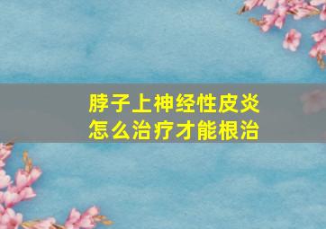 脖子上神经性皮炎怎么治疗才能根治