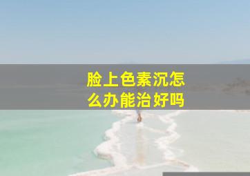 脸上色素沉怎么办能治好吗