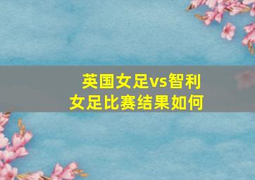 英国女足vs智利女足比赛结果如何