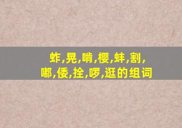 蚱,晃,啃,樱,蚌,割,嘟,倭,拴,啰,逛的组词