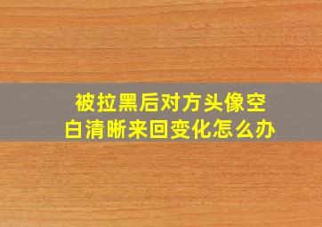 被拉黑后对方头像空白清晰来回变化怎么办