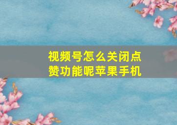 视频号怎么关闭点赞功能呢苹果手机