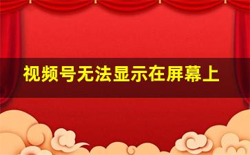 视频号无法显示在屏幕上