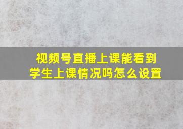 视频号直播上课能看到学生上课情况吗怎么设置