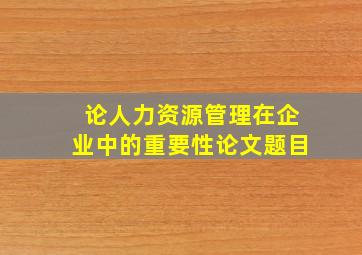 论人力资源管理在企业中的重要性论文题目