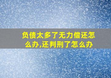 负债太多了无力偿还怎么办,还判刑了怎么办