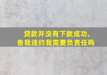 贷款并没有下款成功,告我违约我需要负责任吗