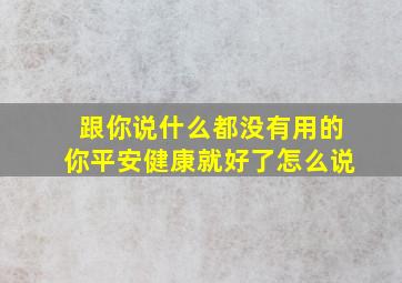 跟你说什么都没有用的你平安健康就好了怎么说