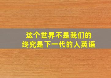 这个世界不是我们的终究是下一代的人英语