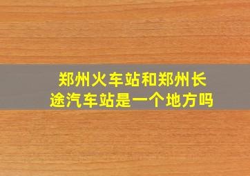 郑州火车站和郑州长途汽车站是一个地方吗