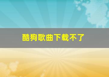 酷狗歌曲下载不了