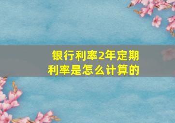 银行利率2年定期利率是怎么计算的