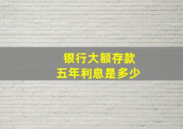 银行大额存款五年利息是多少