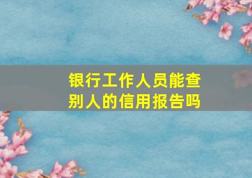 银行工作人员能查别人的信用报告吗