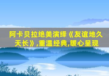 阿卡贝拉绝美演绎《友谊地久天长》,重温经典,暖心呈现