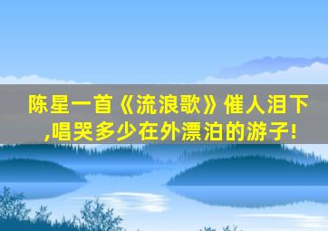 陈星一首《流浪歌》催人泪下,唱哭多少在外漂泊的游子!