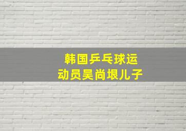 韩国乒乓球运动员吴尚垠儿子