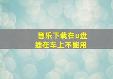 音乐下载在u盘插在车上不能用