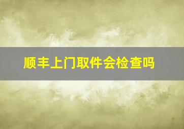 顺丰上门取件会检查吗