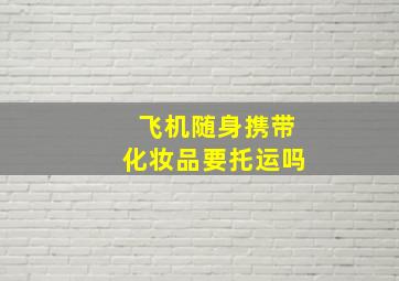 飞机随身携带化妆品要托运吗