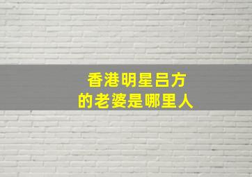 香港明星吕方的老婆是哪里人