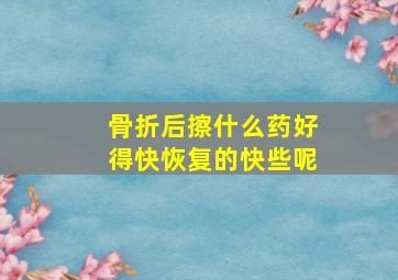 骨折后擦什么药好得快恢复的快些呢