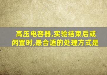 高压电容器,实验结束后或闲置时,最合适的处理方式是