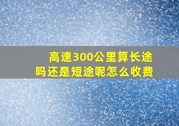 高速300公里算长途吗还是短途呢怎么收费